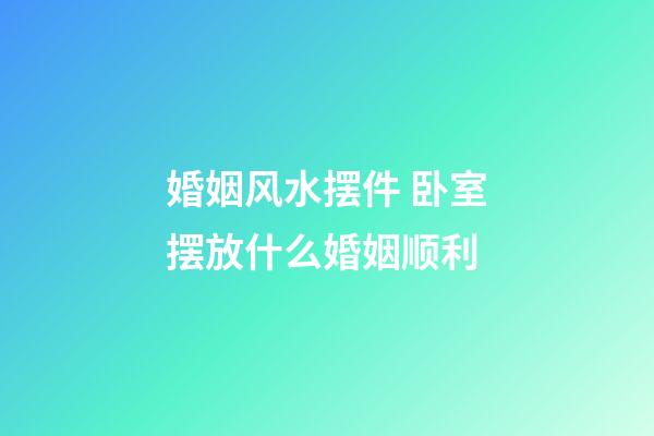 婚姻风水摆件 卧室摆放什么婚姻顺利